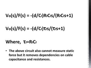 Vo(s)/F(s) = -(d/Cf)RfCfs/(RfCfs+1) 
Vo(s)/F(s) = -(d/Cf)τfs/(τfs+1) 
Where, τf=RfCf 
• The above circuit also cannot measure static 
force but it removes dependencies on cable 
capacitance and resistances. 
 
