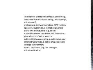 The indirect piezoelctric effect is used in e.g. 
actuators (for micropositioning, micropumps, 
microvalves) 
motors (e.g. inchworm motors, SAW motors) 
speakers, buzzers (e.g. in mobile phones) 
ultrasonic transducers (e.g. sonar) 
A combination of the direct and the indirect 
piezoelectric effect is found in 
active vibration control (e.g. active damping) 
smart structures (e.g. active shape control) 
voltage transformers 
quartz oscillators (e.g. for timing in 
microelectronics) 
 