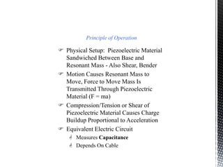Principle of Operation 
 Physical Setup: Piezoelectric Material 
Sandwiched Between Base and 
Resonant Mass - Also Shear, Bender 
 Motion Causes Resonant Mass to 
Move, Force to Move Mass Is 
Transmitted Through Piezoelectric 
Material (F = ma) 
 Compression/Tension or Shear of 
Piezoelectric Material Causes Charge 
Buildup Proportional to Acceleration 
 Equivalent Electric Circuit 
 Measures Capacitance 
 Depends On Cable 
 