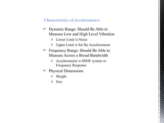 Characteristics of Accelerometers 
 Dynamic Range: Should Be Able to 
Measure Low and High Level Vibration 
 Lower Limit is Noise 
 Upper Limit is Set By Accelerometer 
 Frequency Range: Should Be Able to 
Measure Across a Broad Bandwidth 
 Accelerometer is SDOF system w/ 
Frequency Response 
 Physical Dimensions 
 Weight 
 Size 
 