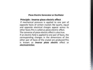 Piezo Electric Generator or Oscillator 
Principle : Inverse piezo electric effect 
If mechanical pressure is applied to one pair of 
opposite faces of certain crystals like quartz, equal 
and opposite electrical charges appear across its 
other faces.This is called as piezo-electric effect. 
The converse of piezo electric effect is also true. 
If an electric field is applied to one pair of faces, the 
corresponding changes in the dimensions of the 
other pair of faces of the crystal are produced.This 
is known as inverse piezo electric effect or 
electrostriction. 
 