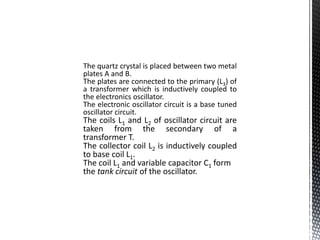 The quartz crystal is placed between two metal 
plates A and B. 
The plates are connected to the primary (L3) of 
a transformer which is inductively coupled to 
the electronics oscillator. 
The electronic oscillator circuit is a base tuned 
oscillator circuit. 
The coils L1 and L2 of oscillator circuit are 
taken from the secondary of a 
transformer T. 
The collector coil L2 is inductively coupled 
to base coil L1. 
The coil L1 and variable capacitor C1 form 
the tank circuit of the oscillator. 
 