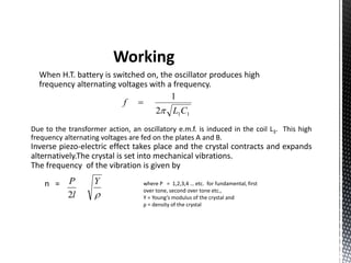 Working 
When H.T. battery is switched on, the oscillator produces high 
frequency alternating voltages with a frequency. 
1 
L C 
1 1 2 
f 
 
 
Due to the transformer action, an oscillatory e.m.f. is induced in the coil L3. This high 
frequency alternating voltages are fed on the plates A and B. 
Inverse piezo-electric effect takes place and the crystal contracts and expands 
alternatively.The crystal is set into mechanical vibrations. 
The frequency of the vibration is given by 
n = 
Y 
 
P 
2 
l 
where P = 1,2,3,4 … etc. for fundamental, first 
over tone, second over tone etc., 
Y = Young’s modulus of the crystal and 
ρ = density of the crystal 
 