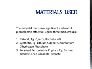 MATERIALS USED 
The material that show significant and useful 
piezoelectric effect fall under three main groups: 
1. Natural, Eg: Quartz, Rochelle salt 
2. Synthetic, Eg: Lithium Sulphate, Ammonium 
Dihydrogen Phosphate 
3. Polarized Ferroelectric Crystals, Eg: Barium 
Titanate, Lead Zirconate-Titanate 
 