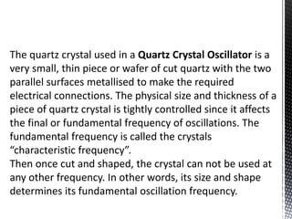 The quartz crystal used in a Quartz Crystal Oscillator is a 
very small, thin piece or wafer of cut quartz with the two 
parallel surfaces metallised to make the required 
electrical connections. The physical size and thickness of a 
piece of quartz crystal is tightly controlled since it affects 
the final or fundamental frequency of oscillations. The 
fundamental frequency is called the crystals 
“characteristic frequency”. 
Then once cut and shaped, the crystal can not be used at 
any other frequency. In other words, its size and shape 
determines its fundamental oscillation frequency. 
 