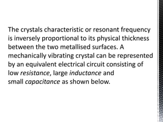 The crystals characteristic or resonant frequency 
is inversely proportional to its physical thickness 
between the two metallised surfaces. A 
mechanically vibrating crystal can be represented 
by an equivalent electrical circuit consisting of 
low resistance, large inductance and 
small capacitance as shown below. 
 