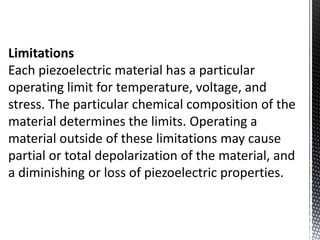 Limitations 
Each piezoelectric material has a particular 
operating limit for temperature, voltage, and 
stress. The particular chemical composition of the 
material determines the limits. Operating a 
material outside of these limitations may cause 
partial or total depolarization of the material, and 
a diminishing or loss of piezoelectric properties. 
 