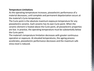 Temperature Limitations 
As the operating temperature increases, piezoelectric performance of a 
material decreases, until complete and permanent depolarization occurs at 
the material's Curie temperature. 
The Curie point is the absolute maximum exposure temperature for any 
piezoelectric ceramic. Each ceramic has its own Curie point. When the 
ceramic element is heated above the Curie point, all piezoelectric properties 
are lost. In practice, the operating temperature must be substantially below 
the Curie point. 
The material's temperature limitation decreases with greater continuous 
operation or exposure. At elevated temperatures, the ageing process 
accelerates, piezoelectric performance decreases and the maximum safe 
stress level is reduced. 
 