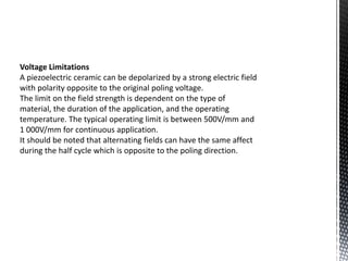 Voltage Limitations 
A piezoelectric ceramic can be depolarized by a strong electric field 
with polarity opposite to the original poling voltage. 
The limit on the field strength is dependent on the type of 
material, the duration of the application, and the operating 
temperature. The typical operating limit is between 500V/mm and 
1 000V/mm for continuous application. 
It should be noted that alternating fields can have the same affect 
during the half cycle which is opposite to the poling direction. 
 