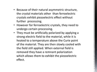 • Because of their natural asymmetric structure, 
the crystal materials other than ferroelectric 
crystals exhibit piezoelectric effect without 
further processing. 
• However for ferroelectric crystals, they need to 
undergo certain processing. 
• They must be artificially polarized by applying a 
strong electric field to the material, while it is 
heated to a temperature above the Curie point 
of the material. They are then slowly cooled with 
the field still applied. When external field is 
removed they have a remnant polarization 
which allows them to exhibit the piezoelectric 
effect. 
 