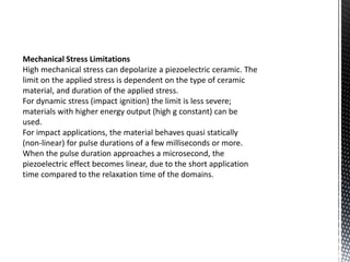 Mechanical Stress Limitations 
High mechanical stress can depolarize a piezoelectric ceramic. The 
limit on the applied stress is dependent on the type of ceramic 
material, and duration of the applied stress. 
For dynamic stress (impact ignition) the limit is less severe; 
materials with higher energy output (high g constant) can be 
used. 
For impact applications, the material behaves quasi statically 
(non-linear) for pulse durations of a few milliseconds or more. 
When the pulse duration approaches a microsecond, the 
piezoelectric effect becomes linear, due to the short application 
time compared to the relaxation time of the domains. 
 