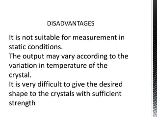 DISADVANTAGES 
It is not suitable for measurement in 
static conditions. 
The output may vary according to the 
variation in temperature of the 
crystal. 
It is very difficult to give the desired 
shape to the crystals with sufficient 
strength 
 