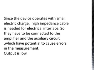 Since the device operates with small 
electric charge, high impedance cable 
is needed for electrical interface. So 
they have to be connected to the 
amplifier and the auxiliary circuit 
,which have potential to cause errors 
in the measurement. 
Output is low. 
 