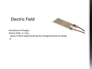 Electric Field 
Interaction of charges. 
Electric field , E = F/q , 
where F=force experienced by the charged particle of charge 
q. 
 