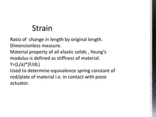Strain 
Ratio of change in length by original length. 
Dimensionless measure. 
Material property of all elastic solids , Young’s 
modulus is defined as stiffness of material. 
Y=(L/a)*(F/dL) 
Used to determine equivalence spring constant of 
rod/plate of material i.e. in contact with piezo 
actuator. 
 