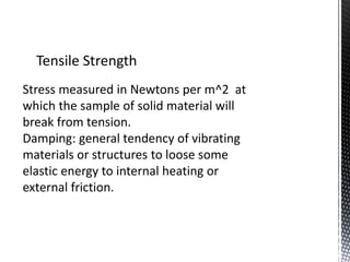 Tensile Strength 
Stress measured in Newtons per m^2 at 
which the sample of solid material will 
break from tension. 
Damping: general tendency of vibrating 
materials or structures to loose some 
elastic energy to internal heating or 
external friction. 
 