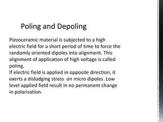 Poling and Depoling 
Piezoceramic material is subjected to a high 
electric field for a short period of time to force the 
randomly oriented dipoles into alignment. This 
alignment of application of high voltage is called 
poling. 
If electric field is applied in opposite direction, it 
exerts a dislodging stress on micro dipoles .Low 
level applied field result in no permanent change 
in polarisation. 
 