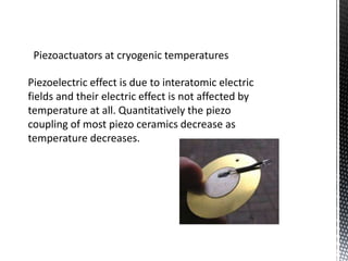 Piezoactuators at cryogenic temperatures 
Piezoelectric effect is due to interatomic electric 
fields and their electric effect is not affected by 
temperature at all. Quantitatively the piezo 
coupling of most piezo ceramics decrease as 
temperature decreases. 
 