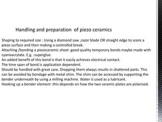 Handling and preparation of piezo ceramics 
Shaping to required size : Using a diamond saw ,razor blade OR straight edge to score a 
piezo surface and then making a controlled break. 
Attaching /bonding a piezoceramic sheet :good quality temporary bonds maybe made with 
cyanoacrylate. E.g. :superglue. 
An added benefit of this bond is that it easily achieves electrical contact. 
The time span of bond is application dependent. 
Should be handled with great care. Dropping them always results in shattered parts. This 
can be avoided by bondage with metal shim. The shim can be accessed by supporting the 
bender underneath by using a milling machine. Water is used as a lubricant. 
Hooking up a bender element :this depends on how the two ceramic plates are polarised. 
 
