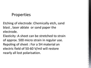 Properties 
Etching of electrode :Chemically etch, sand 
blast , laser ablate or sand paper the 
electrode. 
Elasticity :A sheet can be stretched to strain 
of approx. 500 micro strain in regular use. 
Repoling of sheet : For a 5H material an 
electric field of 50-60 V/mil will restore 
nearly all lost polarisation. 
 