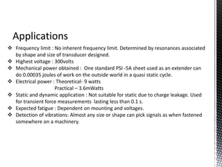 Applications 
 Frequency limit : No inherent frequency limit. Determined by resonances associated 
by shape and size of transducer designed. 
 Highest voltage : 300volts 
 Mechanical power obtained : One standard PSI -5A sheet used as an extender can 
do 0.00035 joules of work on the outside world in a quasi static cycle. 
 Electrical power : Theoretical- 9 watts 
Practical – 3.6mWatts 
 Static and dynamic application : Not suitable for static due to charge leakage. Used 
for transient force measurements lasting less than 0.1 s. 
 Expected fatigue : Dependent on mounting and voltages. 
 Detection of vibrations: Almost any size or shape can pick signals as when fastened 
somewhere on a machinery. 
 