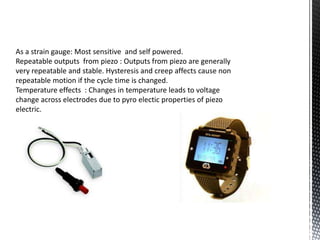 As a strain gauge: Most sensitive and self powered. 
Repeatable outputs from piezo : Outputs from piezo are generally 
very repeatable and stable. Hysteresis and creep affects cause non 
repeatable motion if the cycle time is changed. 
Temperature effects : Changes in temperature leads to voltage 
change across electrodes due to pyro electic properties of piezo 
electric. 
 