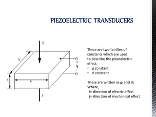 PIEZOELECTRIC TRANSDUCERS 
There are two families of 
constants which are used 
to describe the piezoelectric 
effect: 
• g constant 
• d constant 
These are written as gij and dij 
Where, 
i= direction of electric effect 
j= direction of mechanical effect 
 