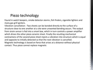 Piezo technology 
Found in watch beepers, smoke detector alarms ,fish finders, cigarette lighters and 
many gas grill igniters. 
Vibration cancellation : Two sheets can be bonded directly to the surface of a 
structure close to one another at a site were unwanted bending occurs. The output 
from strain sensor is fed into a smart box, which in turn controls a power amplifier 
which drives the other piezo ceramic sheet. Finally the resulting mechanical 
contractions of the second piezo sheet injects a vibration into structure which is equal 
and opposite to initially detected so that the next vibration is cancelled. 
Magnetic technology is based on force that arises at a distance without physical 
contact. Thus piezo cannot replace magnetic 
