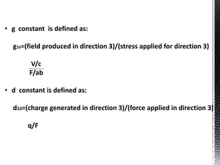 • g constant is defined as: 
g33=(field produced in direction 3)/(stress applied for direction 3) 
V/c 
F/ab 
• d constant is defined as: 
d33=(charge generated in direction 3)/(force applied in direction 3) 
q/F 
 
