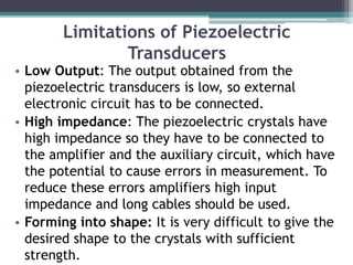 Limitations of Piezoelectric
Transducers
• Low Output: The output obtained from the
piezoelectric transducers is low, so external
electronic circuit has to be connected.
• High impedance: The piezoelectric crystals have
high impedance so they have to be connected to
the amplifier and the auxiliary circuit, which have
the potential to cause errors in measurement. To
reduce these errors amplifiers high input
impedance and long cables should be used.
• Forming into shape: It is very difficult to give the
desired shape to the crystals with sufficient
strength.
 