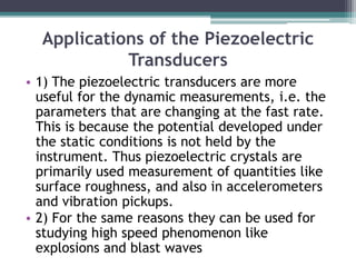 Applications of the Piezoelectric
Transducers
• 1) The piezoelectric transducers are more
useful for the dynamic measurements, i.e. the
parameters that are changing at the fast rate.
This is because the potential developed under
the static conditions is not held by the
instrument. Thus piezoelectric crystals are
primarily used measurement of quantities like
surface roughness, and also in accelerometers
and vibration pickups.
• 2) For the same reasons they can be used for
studying high speed phenomenon like
explosions and blast waves
 