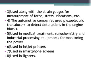 • 3)Used along with the strain gauges for
measurement of force, stress, vibrations, etc.
• 4) The automotive companies used piezoelectric
transducers to detect detonations in the engine
blocks.
• 5)Used in medical treatment, sonochemistry and
industrial processing equipments for monitoring
the power.
• 6)Used in Inkjet printers
• 7)Used in smartphone screens.
• 8)Used in lighters.
 