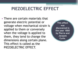 PIEZOELECTRIC EFFECT
• There are certain materials that
generate electric potential or
voltage when mechanical strain is
applied to them or conversely
when the voltage is applied to
them, they tend to change the
dimensions along certain plane.
This effect is called as the
PIEZOELECTRIC EFFECT.
This effect
was
discovered in
the year 1880
by Pierre and
Jacques
Curie.
 