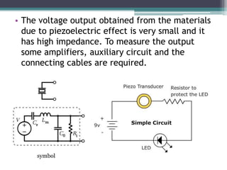 • The voltage output obtained from the materials
due to piezoelectric effect is very small and it
has high impedance. To measure the output
some amplifiers, auxiliary circuit and the
connecting cables are required.
symbol
 