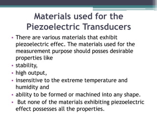 Materials used for the
Piezoelectric Transducers
• There are various materials that exhibit
piezoelectric effec. The materials used for the
measurement purpose should posses desirable
properties like
• stability,
• high output,
• insensitive to the extreme temperature and
humidity and
• ability to be formed or machined into any shape.
• But none of the materials exhibiting piezoelectric
effect possesses all the properties.
 