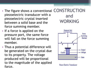CONSTRUCTION
and
WORKING
• The figure shows a conventional
piezoelectric transducer with a
piezoelectric crystal inserted
between a solid base and the
force summing member.
• If a force is applied on the
pressure port, the same force
will fall on the force summing
member.
• Thus a potential difference will
be generated on the crystal due
to its property. The voltage
produced will be proportional
to the magnitude of the applied
force.
 