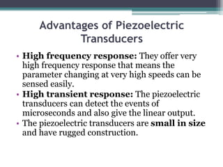 Advantages of Piezoelectric
Transducers
• High frequency response: They offer very
high frequency response that means the
parameter changing at very high speeds can be
sensed easily.
• High transient response: The piezoelectric
transducers can detect the events of
microseconds and also give the linear output.
• The piezoelectric transducers are small in size
and have rugged construction.
 