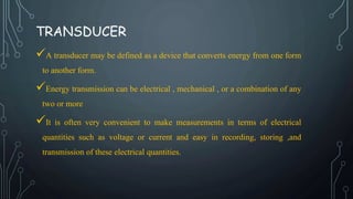 TRANSDUCER
A transducer may be defined as a device that converts energy from one form
to another form.
Energy transmission can be electrical , mechanical , or a combination of any
two or more
It is often very convenient to make measurements in terms of electrical
quantities such as voltage or current and easy in recording, storing ,and
transmission of these electrical quantities.
 
