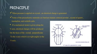 PRINCIPLE
When pressure is applied on crystal , an electrical charge is generated.
Some of the piezoelectric materials are barrium titanate sintered powder , crystal of quartz ,
tourmaline, and rochelle salts.
• If a mechanical strain is given along the
Y-axis, electrical charges will be produced
On the faces of the crystal, perpendicular
To the x-axis which is at right angles to the
Y-axis.
 