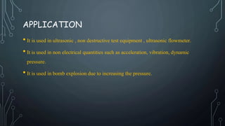 APPLICATION
• It is used in ultrasonic , non destructive test equipment , ultrasonic flowmeter.
• It is used in non electrical quantities such as acceleration, vibration, dynamic
pressure.
• It is used in bomb explosion due to increasing the pressure.
 