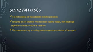 DISADVANTAGES
It is not suitable for measurement in static condition.
Since the device operates with the small electric charge, they need high
impedance cable for electrical interface.
The output may vary according to the temperature variation of the crystal.
 