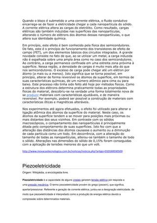 Quando o bloco é submetido a uma corrente elétrica, o fluido condutivo
encarrega-se de fazer a eletricidade chegar a cada nanopartícula do sólido.
A corrente elétrica altera as cargas do eletrólito. Como resultado, cargas
elétricas são também induzidas nas superfícies das nanopartículas,
alterando o número de elétrons dos átomos dessas nanopartículas, o que
altera sua identidade química.
Em princípio, este efeito é bem conhecido pela física dos semicondutores.
De fato, este é o princípio de funcionamento dos transistores de efeito de
campo (FET), um dos elementos básicos dos circuitos integrados. A grande
novidade consiste no fato de que, ao se utilizar um metal, a carga induzida
não é espalhada sobre uma ampla área como no caso dos semicondutores.
Ao contrário, a carga permanece confinada em uma estreita zona próxima à
superfície. Nessa região, a densidade de cargas é muito mais alta do que
nos semicondutores. O excesso de carga pode chegar até um elétron por
átomo (a mais ou a menos). Isto significa que se torna possível, em
princípio, alterar de forma reversível os átomos da superfície, em termos de
suas características químicas, de um número atômico para cima ou para
baixo. Este processo não tinha sido feito até hoje por métodos físicos. Como
a estrutura dos elétrons determina praticamente todas as propriedades
físicas do material, descobriu-se na verdade uma forma totalmente nova de
se produzir materiais com características ajustáveis, e de maneira
reversível. Por exemplo, poderá ser possível a construção de materiais com
características óticas e magnéticas alteráveis.
Nos experimentos até agora efetuados, o efeito foi utilizado para alterar a
ligação atômica dos átomos da superfície do material. Neste caso, os
átomos da superfície tendem a se mover para posições mais próximas ou
mais distantes dos seus vizinhos. Em contraste com os sólidos
macroscópicos, o compartamento das nanopartículas é principalmente
ditada pelo comportamento de suas superfícies. Isto fez com que a
alteração das distâncias dos átomos causasse o aumento ou a diminuição
de cada partícula como um todo. Em decorrência, com a alteração do
tamanho de todas as nanopartículas, alterou-se também o tamanho de todo
o sólido. Alterações nas dimensões do sólido de 0,15% foram conseguidas
com a aplicação de tensões menores do que um volt.
http://www.inovacaotecnologica.com.br/noticias/noticia.php?artigo=010160030509
Piezoeletricidade
Origem: Wikipédia, a enciclopédia livre.
Piezoeletricidade é a capacidade de alguns cristais gerarem tensão elétrica por resposta a
uma pressão mecânica. O termo piezoeletricidade provém do grego (piezein), que significa,
apertar/pressionar. Referente a geração de corrente elétrica, juntou-se a designação eletricidade, de
modo que piezoeletricidade é interpretado como a produção de energia elétrica devido a
compressão sobre determinados materiais.
 