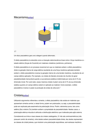Mecanismo[editar]
Um disco piezoelétrico gera uma voltagem quando deformado.
O efeito piezoelétrico é entendido como a interação eletromecânica linear entre o força mecânica e o
estado elétrico (forças de Coulomb) em materiais cristalinos (cerâmicos, polímeros).
O efeito piezoelétrico é um processo reversível em que os materiais exibem o efeito piezoelétrico
direto (a geração interna de carga elétrica resultante de uma força mecânica aplicada) também
exibem o efeito piezoeléctrico reversa (a geração interna de uma tensão mecânica, resultante de um
campo elétrico aplicado). Por exemplo, os cristais de titanato zirconato de chumbo irá gerar
piezeletrecidade mensurável quando a sua estrutura estática é deformada por cerca de 0,1% da
dimensão inicial. Por outro lado, esses mesmos cristais mudam cerca de 0,1% da sua dimensão
estática quando um campo elétrico externo é aplicado ao material. Como exemplo, o efeito
piezoelétrico inverso é usado na produção de ondas de ultra-som.1
Cristais[editar]
Utilizando argumentos referentes a simetria, o efeito piezoelétrico não existe em materiais que
apresentam simetria central, e desta forma, podem ser polarizados, ou seja, a piezoeletricidade
pode ser explicada pela asssimetria de polarização iônica. Porém, elementos puros, tais como
selênio (Se) e telúrio (Te) também exibem a propriedade de piezoeletricidade. Nestes casos, a
polarização elétrica induzida é atribuida a distribuição eletrônico que é alterada pela ação externa.
Considerando as trinta e duas classes de cristais catalogados, 21 não são centrossimétricos (não
possuem centro de simetria); vinte destes exibem piezoeletricidade direta; dez destes representam
as classes de cristal polares, que mostram uma polarização espontânea, sem estresse mecânico
 
