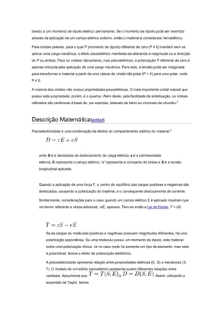devido a um momento de dipolo elétrico permanente. Se o momento de dipolo pode ser revertido
através da aplicação de um campo elétrico externo, então o material é considerado ferroelétrico.
Para cristais polares, para o qual P (momento de dipolo) difetente de zero (P ≠ 0) mantém sem se
aplicar uma carga mecânica, o efeito piezoelétrico manifesta-se alterando a magnitude ou a direcção
do P ou ambos. Para os cristais não-polares, mas piezoelétricos, a polarização P diferente de zero é
apenas induzida pela aplicação de uma carga mecânica. Para eles, a tensão pode ser imaginada
para transformar o material a partir de uma classe de cristal não polar (P = 0) para uma polar, onde
P ≠ 0.
A maioria dos cristais não possui propriedades piezoelétricas. O mais importante cristal natural que
possui esta propriedade, porém, é o quartzo. Além deste, pela facilidade de sintetização, os cristais
utilizados são cerâmicas à base de, por exemplo, tetanato de bário ou zirconato de chumbo.2
Descrição Matemática[editar]
Piezoelectricidade é uma combinação de efeitos do comportamento elétrico do material:3
onde D é a densidade de deslocamento de carga elétrica, ε é a permisividade
elétrica, E representa o campo elétrico, 'e' representa a constante de stress e S é a tensão
longitudinal aplicada.
Quando a aplicação de uma força F, o centro de equilíbrio das cargas positivas e negativas são
deslocados, causando a polarização do material, e o consequente deslocamento de corrente.
Similarmente, considerações para o caso quando um campo elétrico E é aplicado mostram que
um termo referente a stress adicional, -eE, aparece. Tem-se então a Lei de Hooke, T = cS:
Se as cargas de moléculas positivas e negativas possuem magnitudes diferentes, há uma
polarização espontânea. Se uma molécula possui um momento de dipolo, este material
exibe uma polarização iônica. Já no caso onde há somente um tipo de elemento, mas este
é polarizável, temos o efeito de polarização eletrônica.
A piezoeletricidade apresenta relação entre propriedades elétricas (E, D) e mecânicas (S,
T). O modelo de um sólido piezoelétrico apresenta quatro diferentes relações entre
variáveis. Assumimos que e . Assim, utilizando a
expansão de Taylor, temos
 