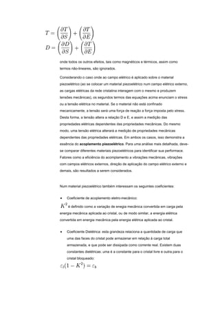 onde todos os outros efeitos, tais como magnéticos e térmicos, assim como
termos não-lineares, são ignorados.
Considerando o caso onde ao campo elétrico é aplicado sobre o material
piezoelétrico (ao se colocar um material piezoelétrico num campo elétrico externo,
as cargas elétricas da rede cristalina interagem com o mesmo e produzem
tensões mecânicas), os segundos termos das equações acima enunciam o stress
ou a tensão elétrica no material. Se o material não está confinado
mecanicamente, a tensão será uma força de reação a força imposta pelo stress.
Desta forma, a tensão altera a relação D e E, e assim a medição das
propriedades elétricas dependentes das propriedades mecânicas. Do mesmo
modo, uma tensão elétrica alterará a medição de propriedades mecânicas
dependentes das propriedades elétricas. Em ambos os casos, isso demonstra a
essência do acoplamento piezoelétrico. Para uma análise mais detalhada, deve-
se comparar diferentes materiais piezoelétricos para identificar sua performace.
Fatores como a eficiência do acomplamento a vibrações mecânicas, vibrações
com campos elétricos externos, direção de aplicação do campo elétrico externo e
demais, são resultados a serem considerados.
Num material piezoelétrico também interessam os seguintes coeficientes:
Coeficiente de acoplamento eletro-mecânico:
é definido como a variação de enegia mecânica convertida em carga pela
energia mecânica aplicada ao cristal, ou de modo similar, a energia elétrica
convertida em energia mecânica pela energia elétrica aplicada ao cristal.
Coeficiente Dielétrica: esta grandeza relaciona a quantidade de carga que
uma das faces do cristal pode armazenar em relação à carga total
armazenada, e que pode ser dissipada como corrente real. Existem duas
constantes dielétricas: uma é a constante para o cristal livre e outra para o
cristal bloqueado:
 