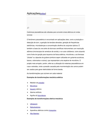 Aplicações[editar]
Cerâmicas piezoelétricas são utilzadas para converter sinais elétricos em ondas
sonoras
O fenômeno piezoelétrico é encontrado em aplicações úteis, como a produção e
detecção de som, a geração de tensões elevadas, geração de frequências
eletrônicas, microbalanças e concentração ultrafina de conjuntos ópticos. É
também a base de uma série de técnicas científicas instrumentais com resolução
atômica (microscopia de varredura de sonda), e os usos cotidianos, como atuando
como fonte de ignição para isqueiros de faísca elétrica, microfones, e as famosas
"pílulas" ou cápsulas de guitarra (embora sejam utilizadas em guitarras acústicas,
baixos, violoncelos e outros), que representam uma espécie de microfone. O
projeto mais arrojado, porém, refer-se a utilização do materiais piezoelétricos em
ruas e estradas, onde a pressão causada pela movimentação dos carros podem
ser usados para gerar eletricidade de forma barata.
As transformações que ocorrem em cada material:
Exemplos de transformações mecânico-elétrica
Medidor de pressão;
Microfone;
Isqueiro elétrico;
Alarme antifurto;
Agulha do toca-discos.
Exemplos de transformações eletrico-mecânica
Ultrassom;
Nebulizadores;
Aparelhos elétricos contra mosquitos;
Alto-falantes;
 