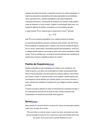 preferido para descrever quando o dispositivo funciona com ambas aplicações). A
maioria dos dispositivos piezoelétricos têm esta propriedade de reversibilidade,
sendo que desta forma, materiais piezoelétricos são indiscrimadamente
chamadas transdutores. Transdutores de ultrassom, por exemplo, pode projetam
ondas de ultrassom no corpo humano, recebem a reverberação desta onda, com
frequência diferente da emitida, convertendo-a em sinal elétrico (tensão).
A carga induzida num material piezo é proporcional a força aplicada.
onde é uma constante piezoelétrica, com unidade Coulomb por Newton.
Os materiais piezoelétricos possuem resistência muito elevada, mas não infinita.
Se uma deflexão for aplicada sobre o material, uma corrente infinitesimal seguirá
por um circuito, preservando o sinal elétrico gerado pelo piezoelétrico, sendo que
a voltagem gerada pode ser mensurada ou ativar outro sensor piezoelétrico deste
circuito. Deve-se ressaltar que o sinal decai exponencialmente pela resistência do
material piezo somado a resistência externa do circuito.4
Padrão de frequência[editar]
Materiais piezoelétricos são empregados em relógios como osciladores. Um
cristal de quartzo, que utiliza uma combinação dos efeitos de piezoeletricidade
direta e inversa para gerar uma série regular de impulsos elétricos cronometrado,
que marcam o tempo. O cristal de quartzo (como qualquer material elástico) tem
uma frequência natural definida com precisão (devido a sua forma e tamanho), e
este é utilizado para estabilizar a frequência de uma voltagem periódica aplicada
ao cristal.
O mesmo princípio é aplicado em todos os transmissores e receptores de rádio, e
em computadores onde ele cria um pulso de clock. Ambos costumam usar
multiplicadores de frequência para atingir faixas gigahertz.
Sonar[editar]
Pelos estudos de Leonardo DaVinci no século XV, temos uma descrição simplista,
porém clara, da ação de um sonar:
"Se você estiver no meio do oceano, e parar seu navio, posicioando um longo
tubo em direação ao fundo do mar e colocando a outra extremidade próxima de
seu ouvido, você ouvirá navios a grande distância de você."
 