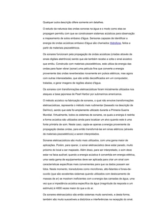 Qualquer outra descrição difere somente em detalhes.
O estudo da natureza das ondas sonoras na água e o modo como elas se
propagam permitiu com que se construissem sistemas acústicos para observação
e mapeamento de solos embaixo d'água. Sensores capazes de identificar a
energia de ondas acústicas embaixo d'água são chamados Hidrofone, feitos a
partir de materiais piezoelétricos.
Os sonares funcionam pela propagação de ondas acústicas (criadas através de
sinais digitais eletrôncos) sendo que ele também recebe a volta o sinal acústico
que emitiu. Construido com materiais piezoelétricos, este utiliza da energia das
ondas para fazer vibrar (sonar) uma película fina que converte a energia
proveniente das ondas reverberadas novamente em pulsos elétricos, mas agora
com outras intensiadades, que são então decodificados em um computador,
tratadas, e gerar imagens de regiões abaixo d'água.
Os sonares com transfomrações eletroacústicas foram inicialmente utilizados nos
ataques a base japonesa de Pearl Harbor por submarinos americanos.
O método acústico na fabricação de sonares, o qual não envolve transformações
eletroacústicas, representa o método mais rudimentar (baseado na descrição de
DaVinci), sendo que este foi amplamente utilizado durante a Primeira Guerra
Mundial. Virtualmente, todos os sistemas de sonares, os quais a energia é restrita
a forma acústica são utilizados ainda para localizar um alvo quando este é uma
fonte primária de som. Neste caso, capta-se apenas a energia proveniente da
propagação destas ondas, para então transformá-las em sinas elétricos (através
de materiais piezoelétricos) a serem interpretados.
Sonares eletroacústicos são muito mais utilizados, com uma gama maior de
aplicações. Porém, para operar, o sonar eletroacústico deve estar parado, muito
próximo do local a ser mapeado. Além disso, para ser interpretado, o som deve
estar na faixa audível; quando a energia acústica é convertida em energia elétrica,
uma vasta gama de equipamentos deve ser aplicada para criar um sinal com
características específicas mais convenientes para que os dados possam ser
lidos. Neste momento, transdutores como microfones, alto-falantes e fones-de-
ouvido (que são excelentes sistemas quando utilizados com deslocamento de
massas de ar) se mostram ineficientes com a energia das camadas de água, uma
vez que a impedância acústica específica da água (magnitude da resposta a um
estímulo) é 4000 vezes maior do que a do ar.
Os sonares eletroacústico são então sistemas muito sensíveis, e desta forma,
também são muito suscetíveis a distúrbios e interferências na recepção do sinal.
 
