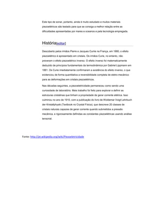 Este tipo de sonar, portanto, ainda é muito estudado e muitos materiais
piezoelétricos são testado para que se consiga a melhor relação entre as
dificuldades apresentadas por mares e oceanos e pela tecnologia empregada.
História[editar]
Descoberto pelos irmãos Pierre e Jacques Currie na França, em 1880, o efeito
piezoelétrico é apresentado em cristais. Os irmãos Curie, no entanto, não
preveram o efeito piezoelétrico inverso. O efeito inverso foi matematicamente
deduzido de princípios fundamentais da termodinâmica por Gabriel Lippmann em
1881. Os Curie imediatamente confirmaram a existência do efeito inverso, o que
evidenciou de forma quantitativa a reversibilidade completa de eletro-mecânico
para as deformações em cristais piezoelétricos.
Nas décadas seguintes, a piezoeletricidade permaneceu como sendo uma
curiosidade de laboratório. Mais trabalho foi feito para explorar e definir as
estruturas cristalinas que tinham a propriedade de gerar corrente elétrica. Isso
culminou no ano de 1910, com a publicação do livro de Woldemar Voigt Lehrbuch
der Kristallphysik (Textbook no Crystal Física), que descreve 20 classes de
cristais naturais capazes de gerar corrente quando submetidos a pressão
mecânica, e rigorosamente definidas as constantes piezoelétricas usando análise
tensorial.
Fonte: http://pt.wikipedia.org/wiki/Piezoeletricidade
 