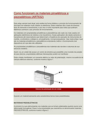 Como funcionam os materiais piroelétricos e
piezoelétricos (ART632)
Este artigo sempre será atual, pois analisa de forma didática o princípio de funcionamento de
dois tipos de materiais muito usados na eletrônica. Estes materiais são a base de diversos
tipos de sensores e transdutores, e por isso é muito importante para todos que praticam
eletrônica conhecer o seu princípio de funcionamento.
Os materiais com propriedades piroelétricas e piezoelétricas são cada vez mais usados em
aplicações eletrônicos da robótica e da mecatrônica. Essas aplicações vão desde sensores e
transdutores até ressonadores que determinam a freqüência de operação de instrumentos de
medida, cronômetros e relógios e, principalmente, microprocessadores. Veja neste artigo o que
são os materiais piroelétricos e piezoelétricos entendendo melhor o funcionamento dos
dispositivos em que eles são utilizados.
As propriedades piroelétricas e piezoelétricas dos materiais são devidas à natureza de sua
estrutura cristalina.
Assim, se um cristal não possui um centro de simetria que possibilite uma inversão de posição
de seus átomos, propriedades elétricas interessantes podem se manifestar.
Estes cristais manifestam um momento elétrico ou vetor de polarização, mesmo na ausência de
campos elétricos externos, conforme mostra a figura 1.
Vetores de polarização de um cristal.
Quando um material apresenta esta característica temos duas possibilidades.
MATERIAIS PIEZOELÉTRICOS
A primeira é a que está presente nos materiais que se tornam polarizados quando ocorre uma
deformação homogênea. Essa é uma propriedade que caracteriza os denominados materiais
PIEZOELÉTRICOS, conforme mostra a figura 2.
 